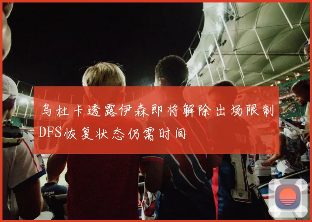 乌杜卡透露伊森即将解除出场限制DFS恢复状态仍需时间