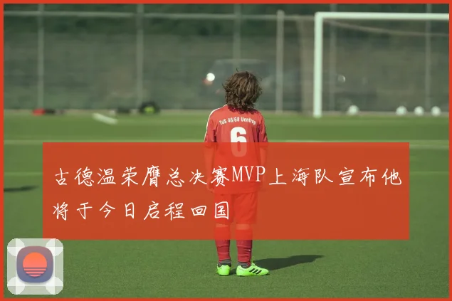 古德温荣膺总决赛MVP上海队宣布他将于今日启程回国