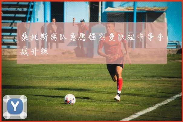 桑托斯离队意愿强烈曼联纽卡争夺战升级