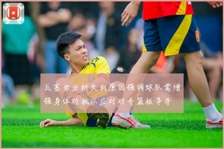 瓦塞尔分析失利原因强调球队需增强身体对抗以应对对手篮板争夺