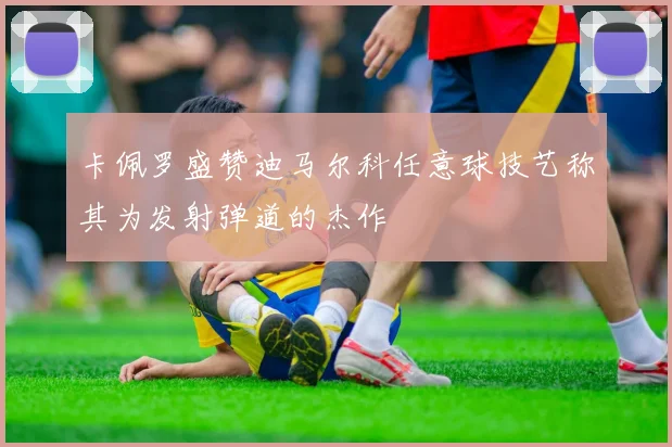 卡佩罗盛赞迪马尔科任意球技艺称其为发射弹道的杰作