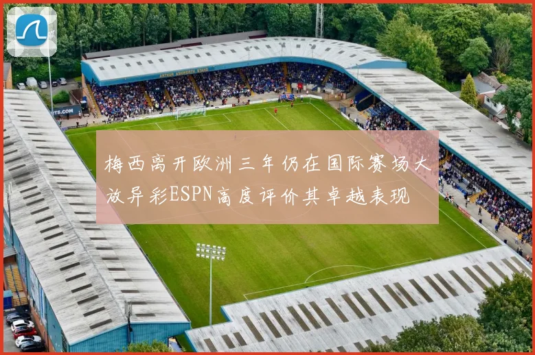 梅西离开欧洲三年仍在国际赛场大放异彩ESPN高度评价其卓越表现