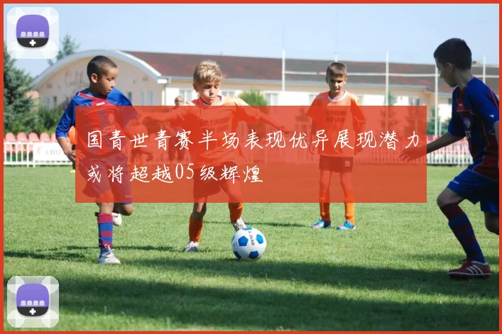 国青世青赛半场表现优异展现潜力或将超越05级辉煌