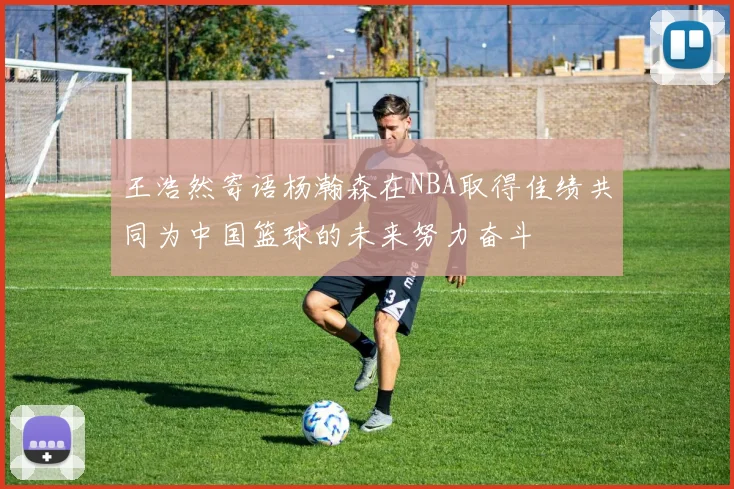 王浩然寄语杨瀚森在NBA取得佳绩共同为中国篮球的未来努力奋斗