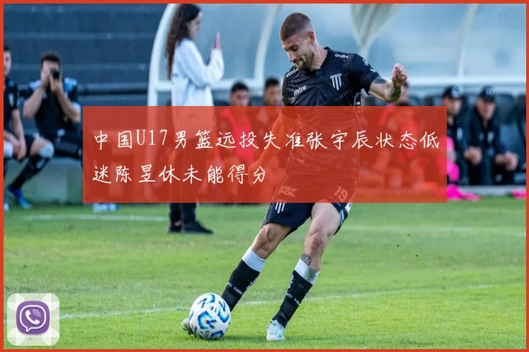 中国U17男篮远投失准张宇辰状态低迷陈昱休未能得分