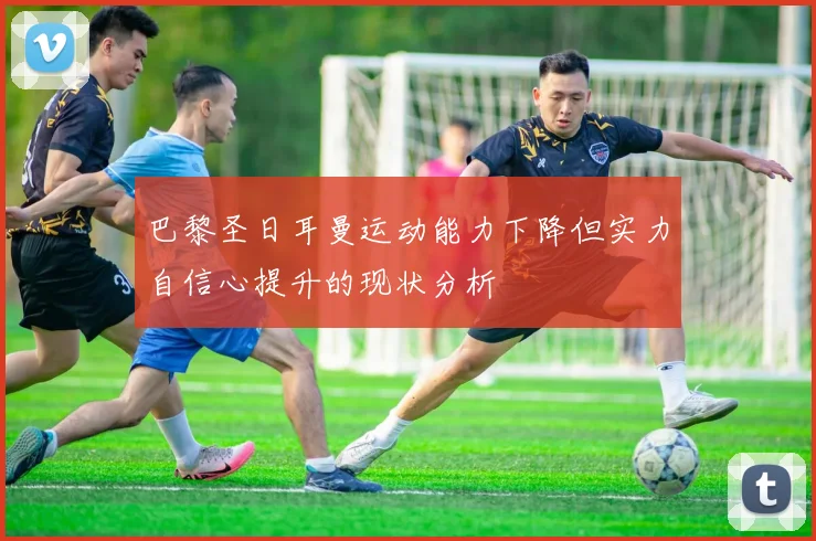 巴黎圣日耳曼运动能力下降但实力自信心提升的现状分析