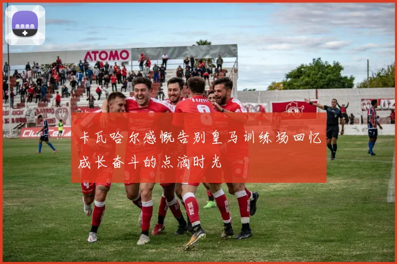 卡瓦哈尔感慨告别皇马训练场回忆成长奋斗的点滴时光