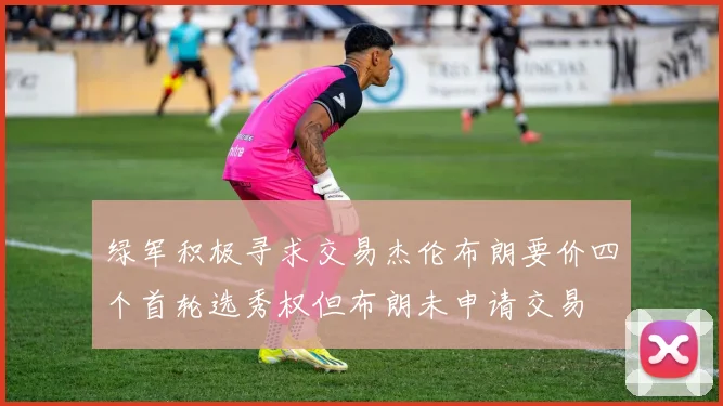 绿军积极寻求交易杰伦布朗要价四个首轮选秀权但布朗未申请交易