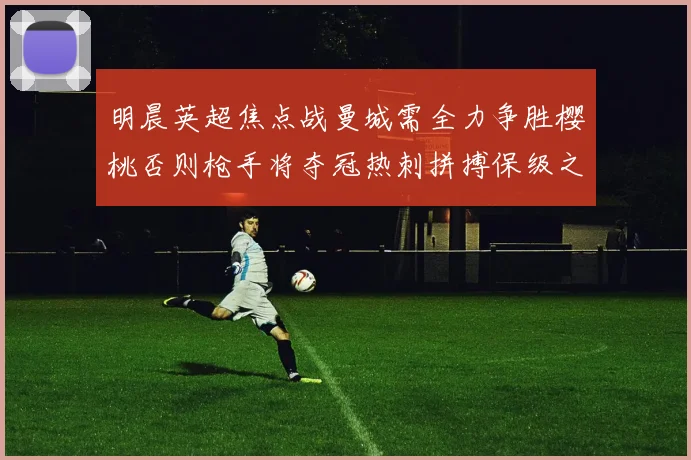 明晨英超焦点战曼城需全力争胜樱桃否则枪手将夺冠热刺拼搏保级之路