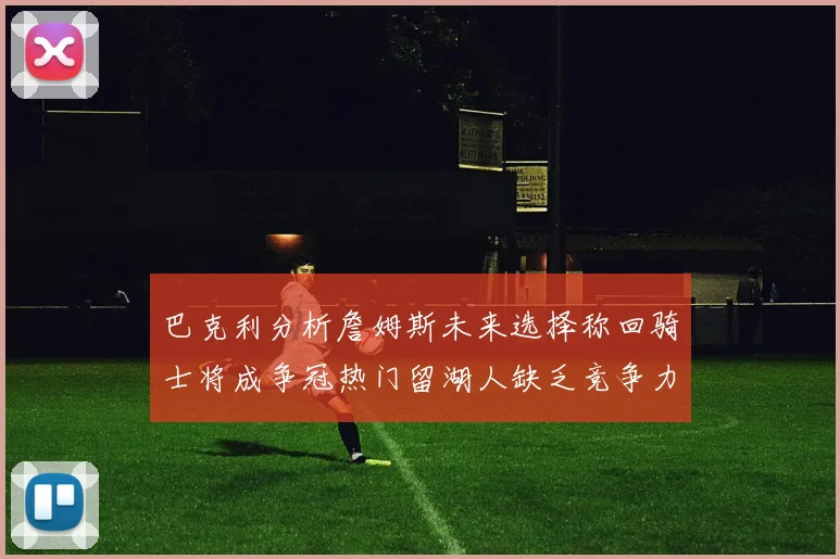 巴克利分析詹姆斯未来选择称回骑士将成争冠热门留湖人缺乏竞争力