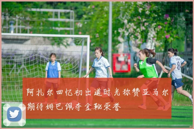 阿扎尔回忆初出道时光称赞亚马尔期待姆巴佩夺金靴荣誉